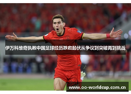 伊万科维奇执教中国足球经历跌宕起伏从争议到突破再到挑战 伊万科维奇执教中国足球经历跌宕起伏从争议到突破再到挑战